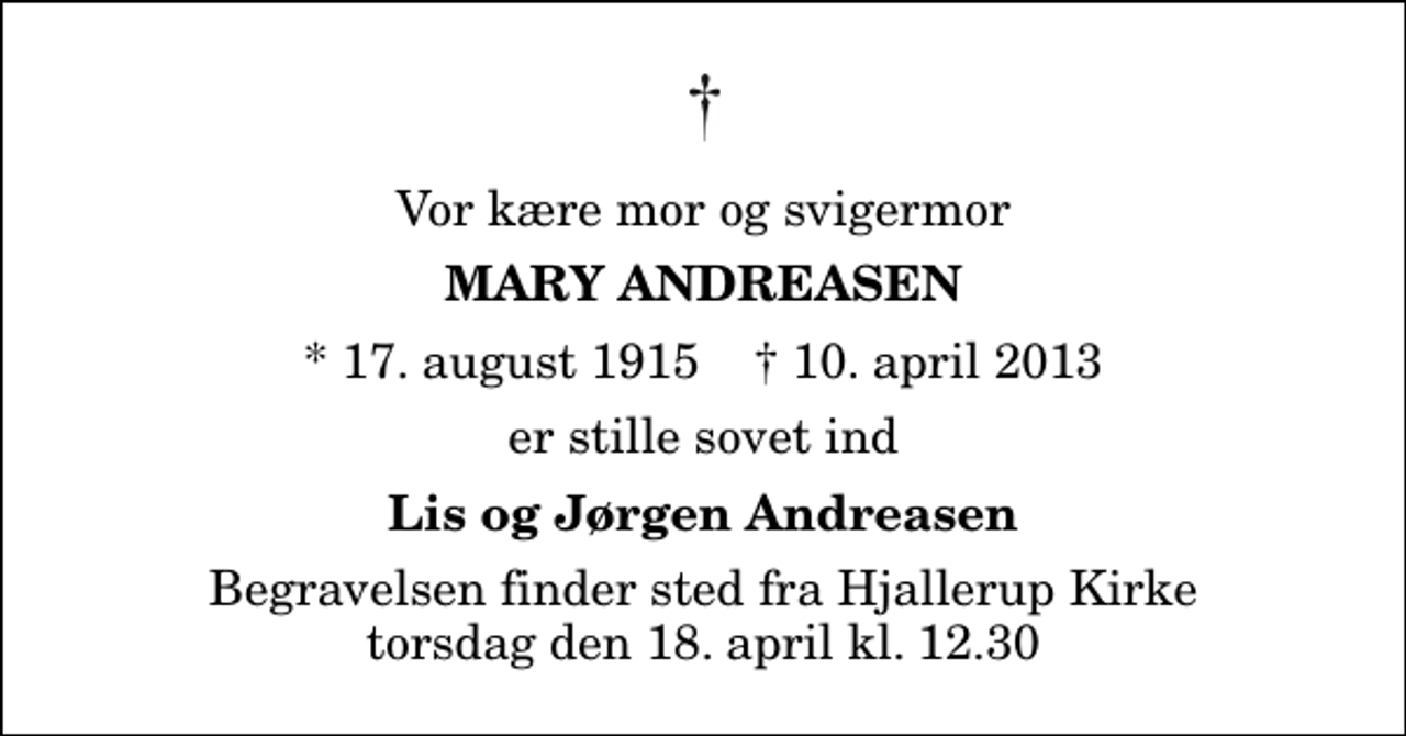 <p>Vor kære mor og svigermor<br />Mary Andreasen<br />* 17. august 1915 ✝ 10. april 2013<br />er stille sovet ind<br />Lis og Jørgen Andreasen<br />Begravelsen finder sted fra Hjallerup Kirke torsdag den 18. april kl. 12.30</p>