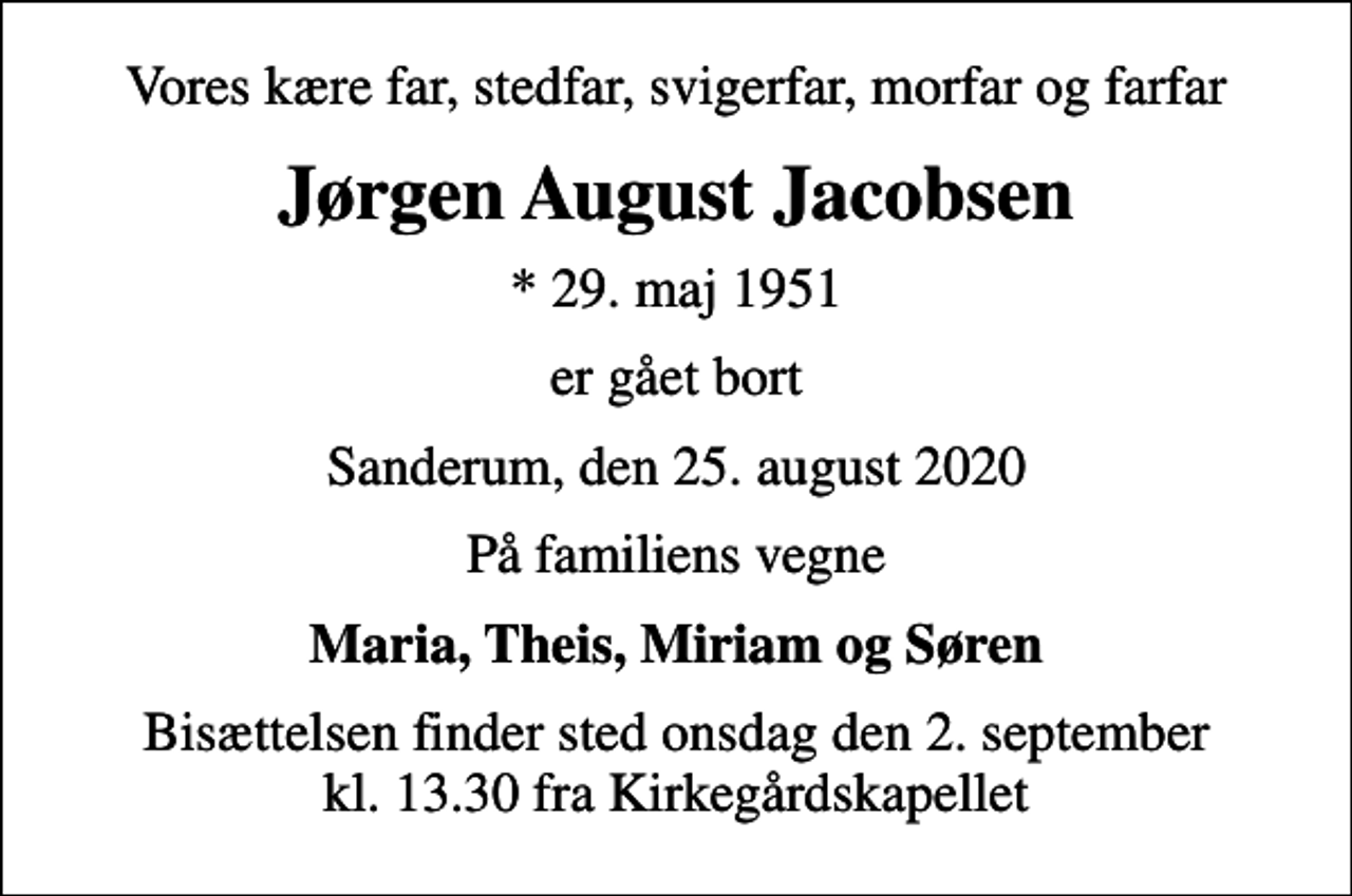 <p>Vores kære far, stedfar, svigerfar, morfar og farfar<br />Jørgen August Jacobsen<br />* 29. maj 1951<br />er gået bort<br />Sanderum, den 25. august 2020<br />På familiens vegne<br />Maria, Theis, Miriam og Søren<br />Bisættelsen finder sted onsdag den 2. september kl. 13.30 fra Kirkegårdskapellet</p>