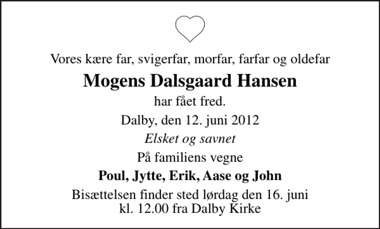 <p>Vores kære far, svigerfar, morfar, farfar og oldefar<br />Mogens Dalsgaard Hansen<br />har fået fred.<br />Dalby, den 12. juni 2012<br />Elsket og savnet<br />På familiens vegne<br />Poul, Jytte, Erik, Aase og John<br />Bisættelsen finder sted lørdag den 16. juni kl. 12.00 fra Dalby Kirke</p>