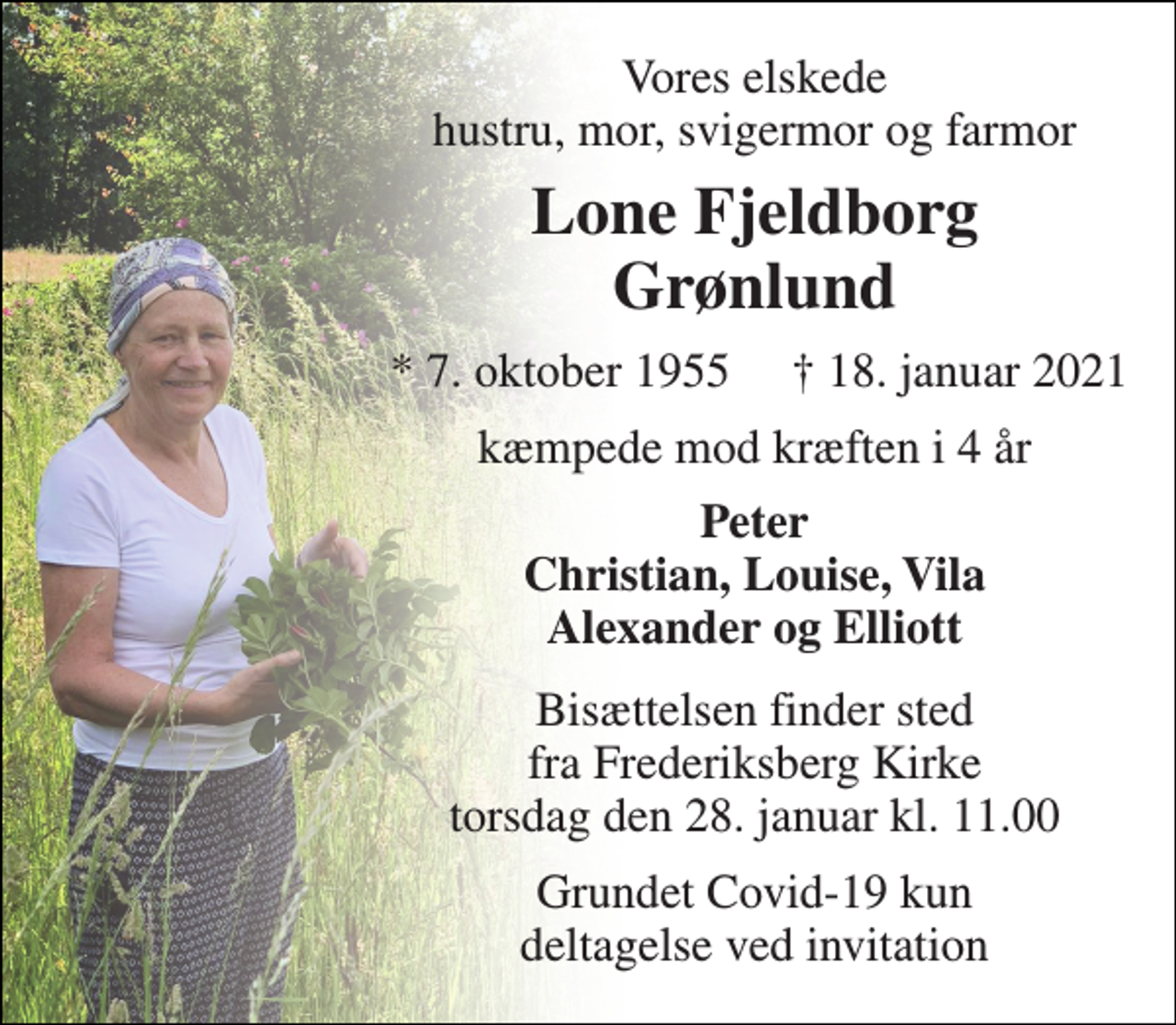 <p>Vores elskede hustru, mor, svigermor og farmor<br />Lone Fjeldborg Grønlund<br />★​ 7. oktober 1955​<br />✝​ 18. januar 2021​<br />kæmpede mod kræften i 4 år<br />Peter Christian, Louise, Vila Alexander og Elliott<br />Bisættelsen​ finder sted fra Frederiksberg Kirke​ torsdag den 28. januar​ kl. 11.00<br />Grundet Covid-19 kun deltagelse ved invitation</p>