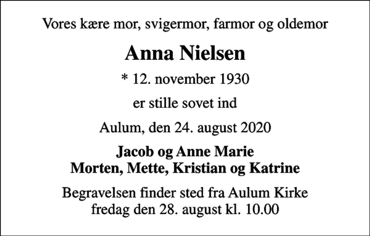 <p>Vores kære mor, svigermor, farmor og oldemor<br />Anna Nielsen<br />* 12. november 1930<br />er stille sovet ind<br />Aulum, den 24. august 2020<br />Jacob og Anne Marie Morten, Mette, Kristian og Katrine<br />Begravelsen finder sted fra Aulum Kirke fredag den 28. august kl. 10.00</p>