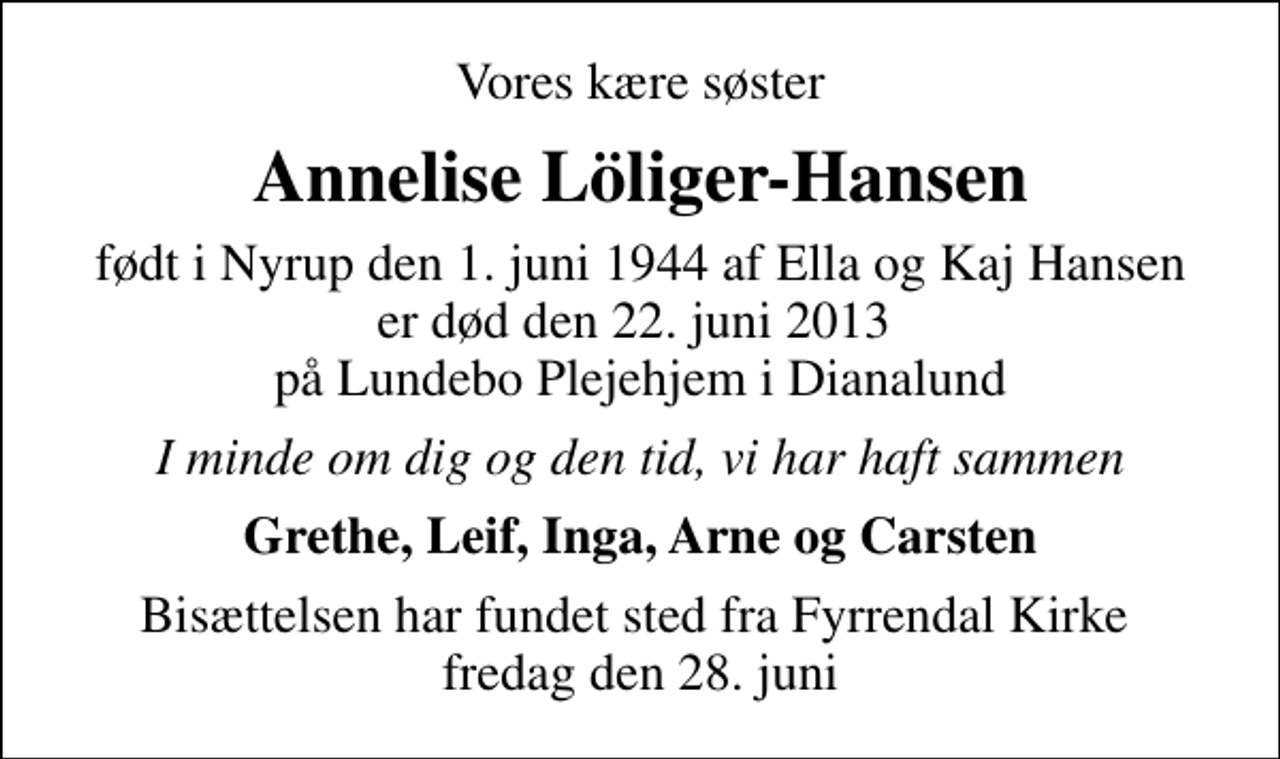 <p>Vores kære søster<br />Annelise Löliger-Hansen<br />født i Nyrup den 1. juni 1944 af Ella og Kaj Hansen er død den 22. juni 2013 på Lundebo Plejehjem i Dianalund<br />I minde om dig og den tid, vi har haft sammen<br />Grethe, Leif, Inga, Arne og Carsten<br />Bisættelsen har fundet sted fra Fyrrendal Kirke fredag den 28. juni</p>