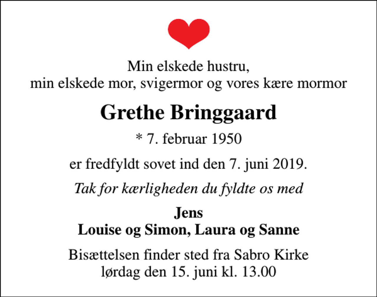 <p>Min elskede hustru, min elskede mor, svigermor og vores kære mormor<br />Grethe Bringgaard<br />* 7. februar 1950<br />er fredfyldt sovet ind den 7. juni 2019.<br />Tak for kærligheden du fyldte os med<br />Jens Louise og Simon, Laura og Sanne<br />Bisættelsen finder sted fra Sabro Kirke lørdag den 15. juni kl. 13.00</p>