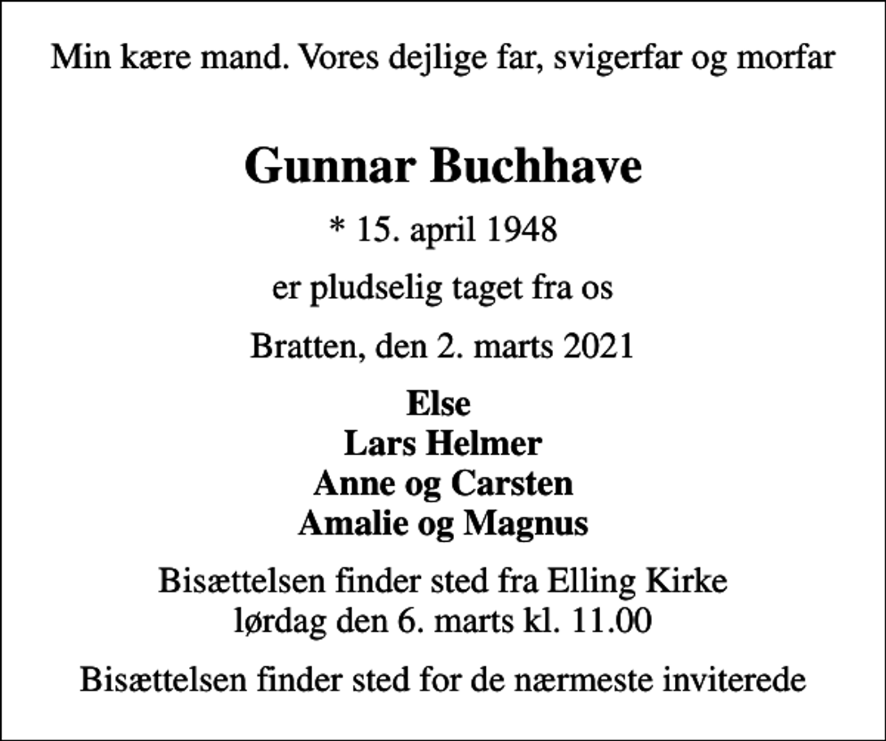 <p>Min kære mand. Vores dejlige far, svigerfar og morfar<br />Gunnar Buchhave<br />* 15. april 1948<br />er pludselig taget fra os<br />Bratten, den 2. marts 2021<br />Else Lars Helmer Anne og Carsten Amalie og Magnus<br />Bisættelsen finder sted fra Elling Kirke lørdag den 6. marts kl. 11.00<br />Bisættelsen finder sted for de nærmeste inviterede</p>