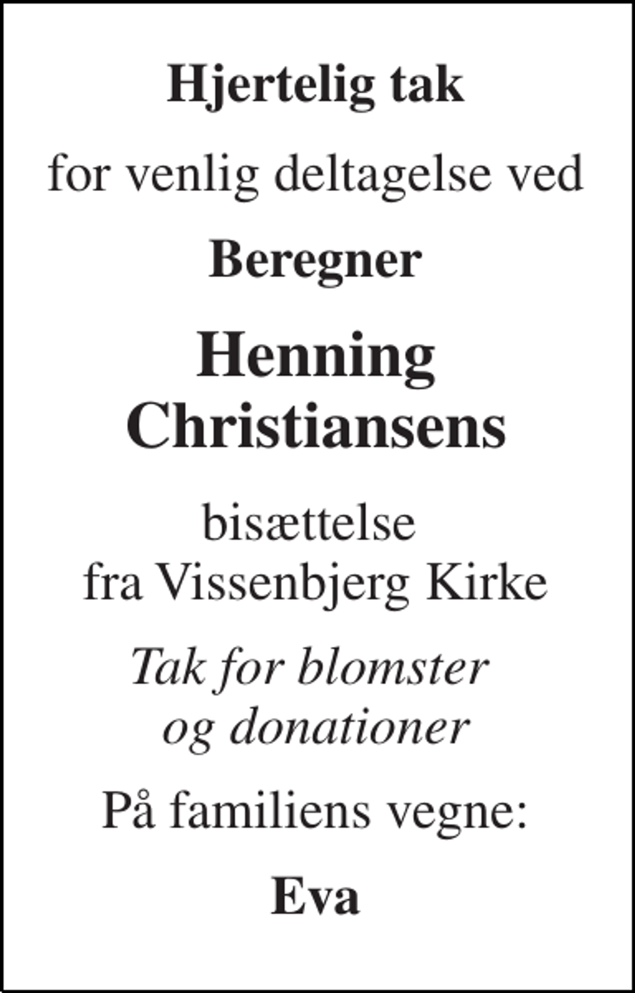 <p>Hjertelig tak<br />for venlig deltagelse ved<br />Beregner<br />Henning Christiansens<br />bisættelse fra Vissenbjerg Kirke<br />Tak for blomster og donationer<br />På familiens vegne:<br />Eva</p>