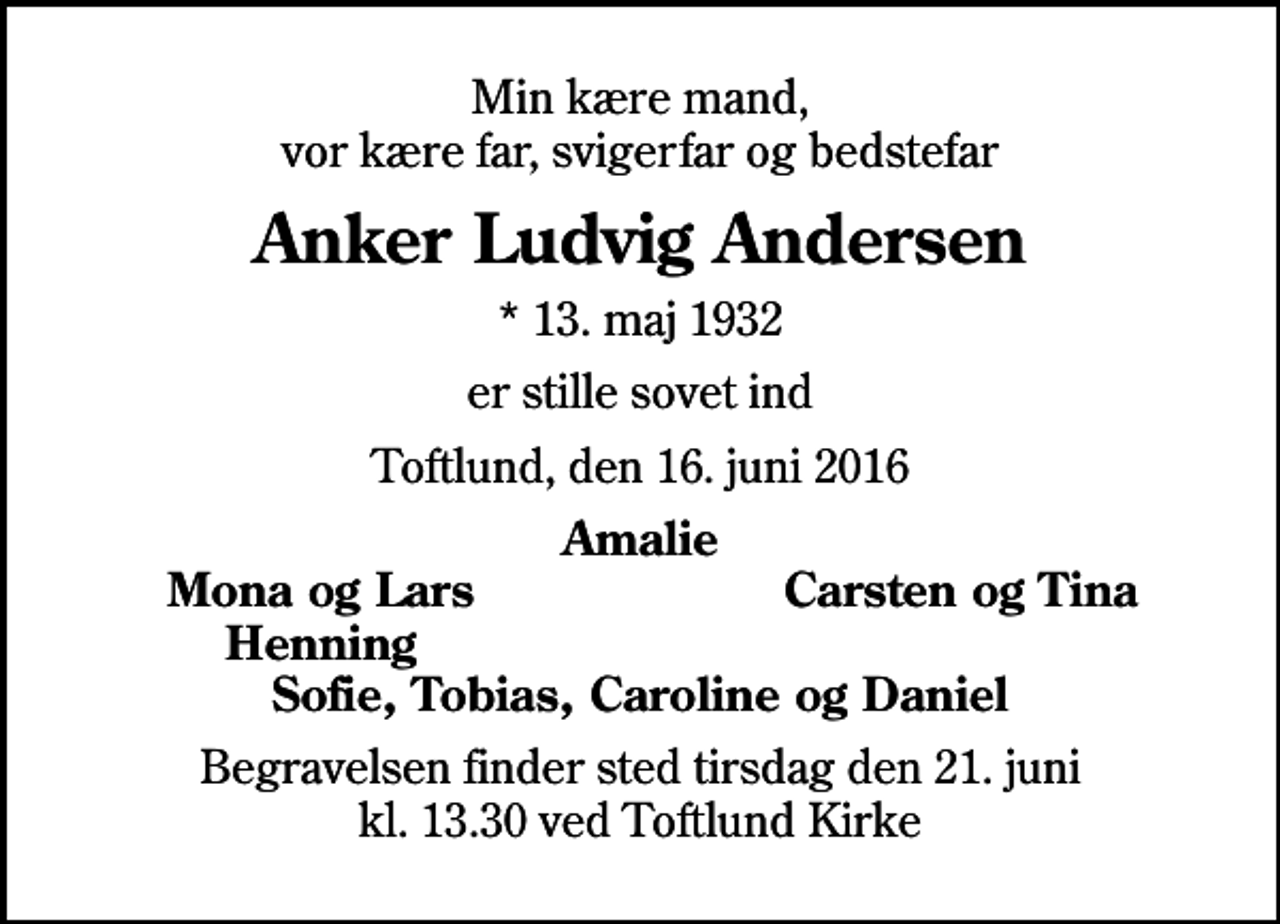 <p>Min kære mand, vor kære far, svigerfar og bedstefar<br />Anker Ludvig Andersen<br />* 13. maj 1932<br />er stille sovet ind<br />Toftlund, den 16. juni 2016<br />Amalie<br />Mona og Lars<br />Carsten og Tina<br />Henning<br />Begravelsen finder sted tirsdag den 21. juni kl. 13.30 ved Toftlund Kirke</p>