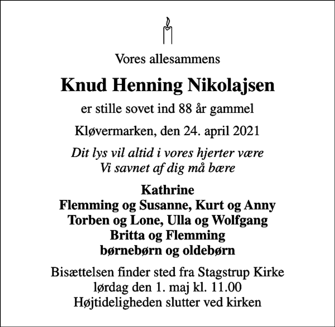<p>Vores allesammens<br />Knud Henning Nikolajsen<br />er stille sovet ind 88 år gammel<br />Kløvermarken, den 24. april 2021<br />Dit lys vil altid i vores hjerter være Vi savnet af dig må bære<br />Kathrine Flemming og Susanne, Kurt og Anny Torben og Lone, Ulla og Wolfgang Britta og Flemming børnebørn og oldebørn<br />Bisættelsen finder sted fra Stagstrup Kirke lørdag den 1. maj kl. 11.00 Højtideligheden slutter ved kirken</p>