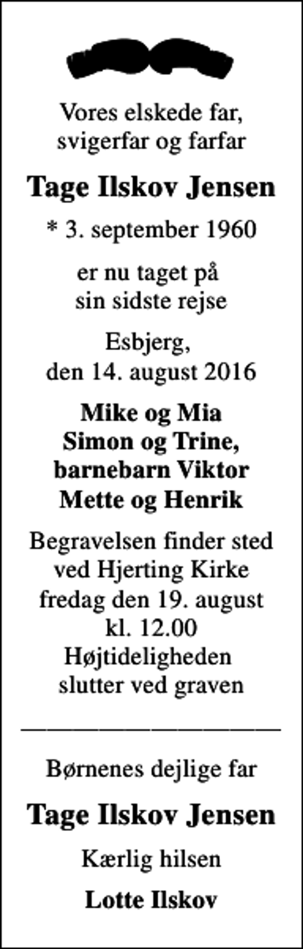 <p>Vores elskede far, svigerfar og farfar<br />Tage Ilskov Jensen<br />* 3. september 1960<br />er nu taget på sin sidste rejse<br />Esbjerg, den 14. august 2016<br />Mike og Mia Simon og Trine, barnebarn Viktor Mette og Henrik<br />Begravelsen finder sted ved Hjerting Kirke fredag den 19. august kl. 12.00 Højtideligheden slutter ved graven<br />Børnenes dejlige far<br />Tage Ilskov Jensen<br />Kærlig hilsen<br />Lotte Ilskov</p>