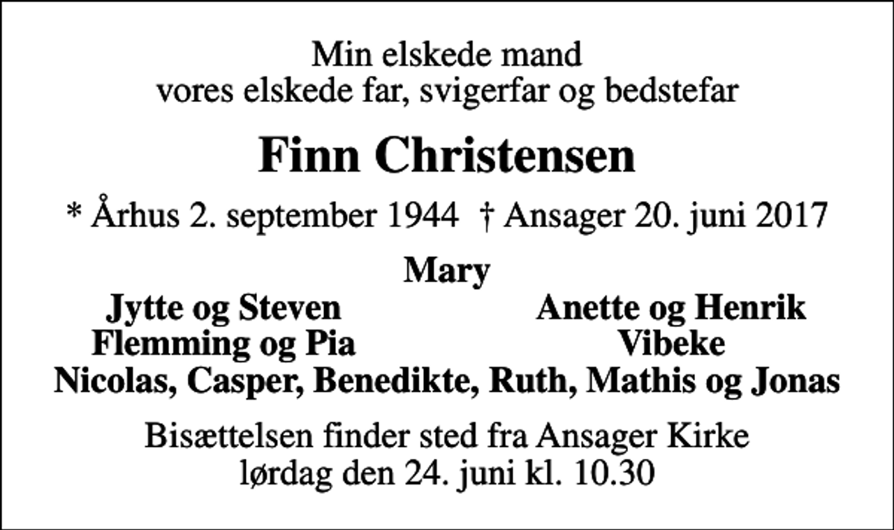 <p>Min elskede mand vores elskede far, svigerfar og bedstefar<br />Finn Christensen<br />* Århus 2. september 1944 Ansager 20. juni 2017<br />Mary<br />Jytte og Steven<br />Anette og Henrik<br />Flemming og Pia<br />Vibeke<br />Bisættelsen finder sted fra Ansager Kirke lørdag den 24. juni kl. 10.30</p>