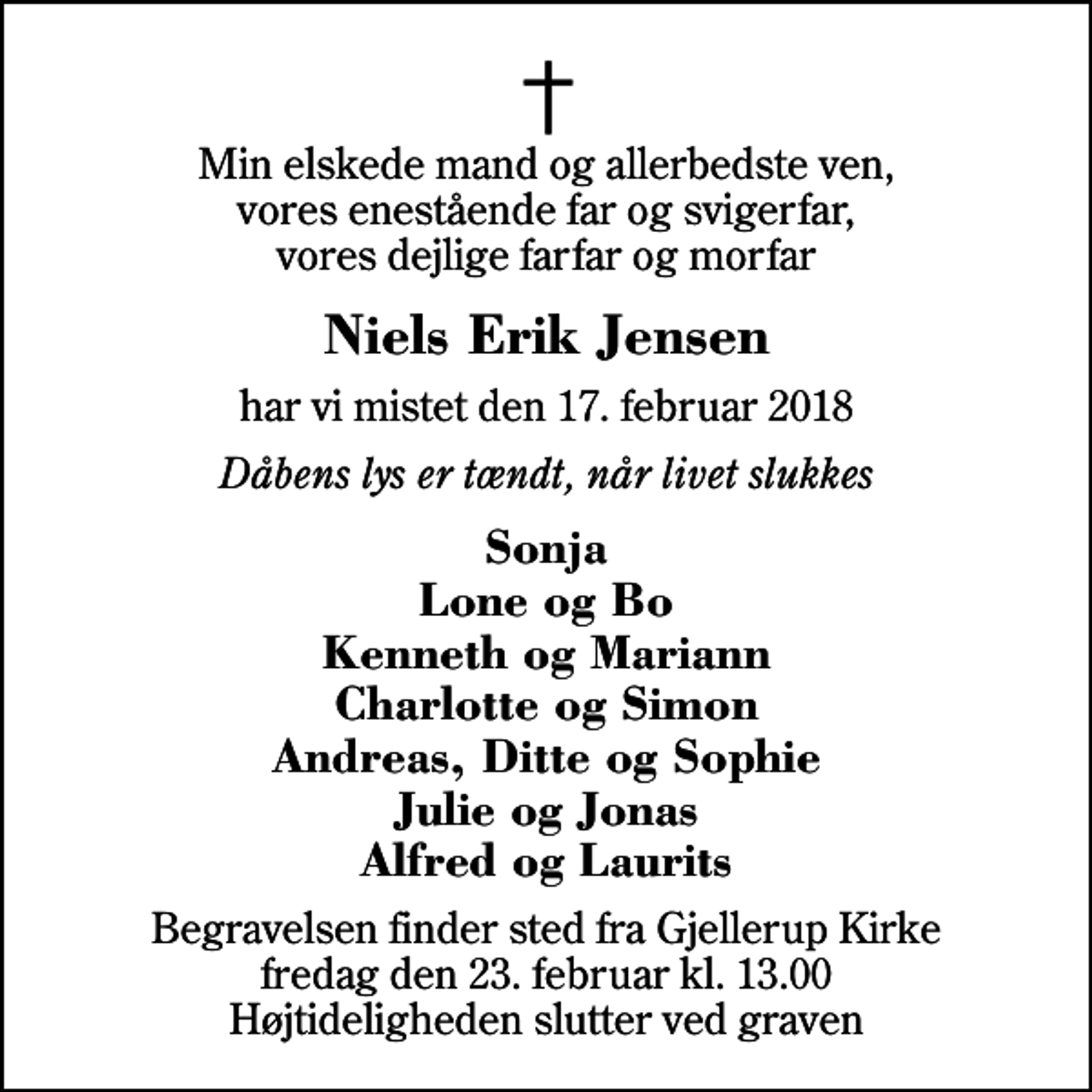 <p>Min elskede mand og allerbedste ven, vores enestående far og svigerfar, vores dejlige farfar og morfar<br />Niels Erik Jensen<br />har vi mistet den 17. februar 2018<br />Dåbens lys er tændt, når livet slukkes<br />Sonja Lone og Bo Kenneth og Mariann Charlotte og Simon Andreas, Ditte og Sophie Julie og Jonas Alfred og Laurits<br />Begravelsen finder sted fra Gjellerup Kirke fredag den 23. februar kl. 13.00 Højtideligheden slutter ved graven</p>