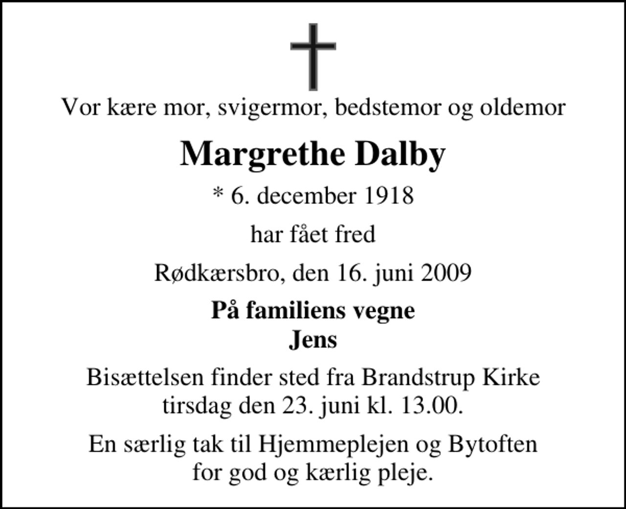 <p>Vor kære mor, svigermor, bedstemor og oldemor<br />Margrethe Dalby<br />* 6. december 1918<br />har fået fred<br />Rødkærsbro, den 16. juni 2009<br />På familiens vegne Jens<br />Bisættelsen finder sted fra Brandstrup Kirke tirsdag den 23. juni kl. 13.00<br />En særlig tak til Hjemmeplejen og Bytoften for god og kærlig pleje.</p>