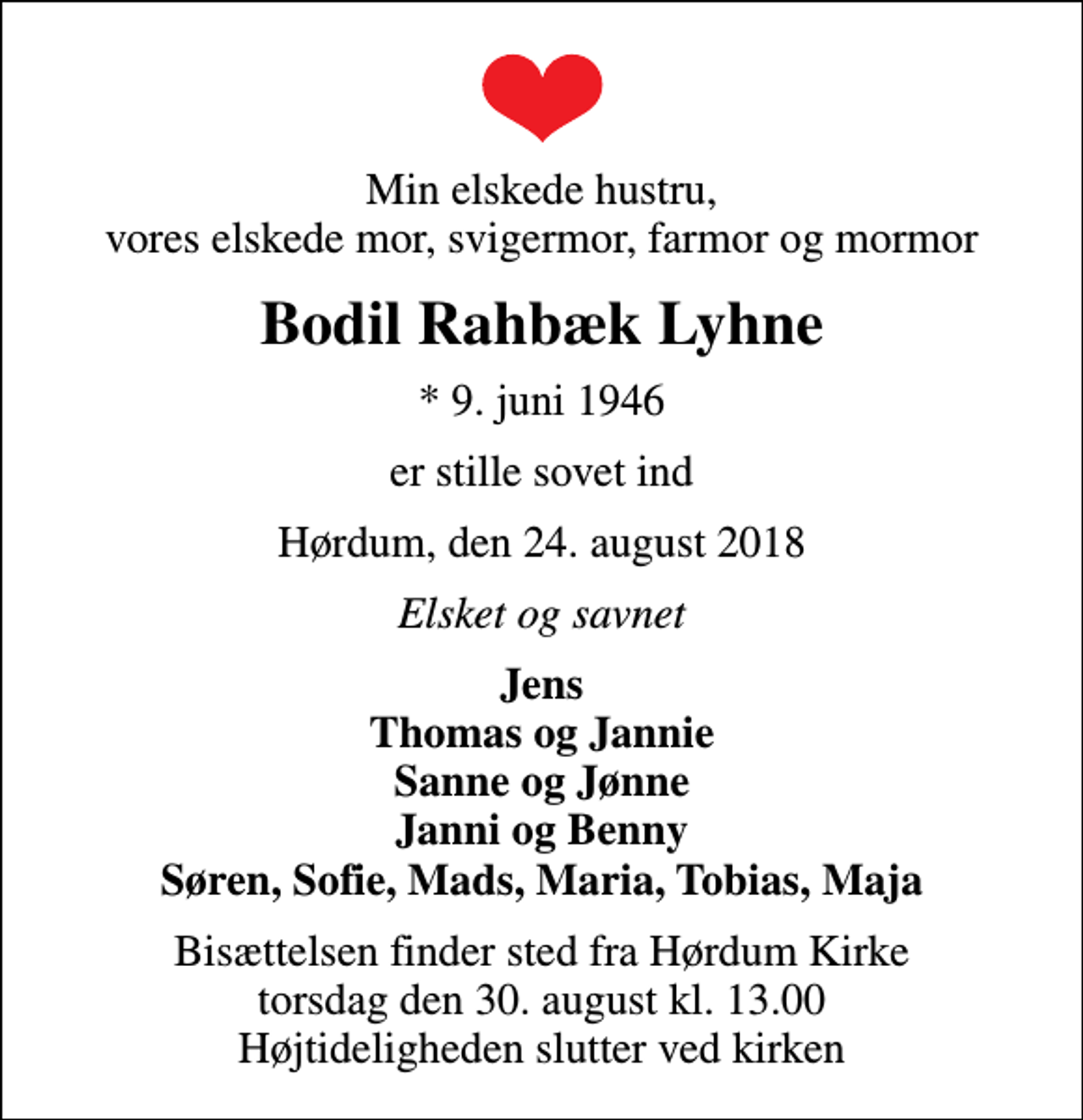 <p>Min elskede hustru, vores elskede mor, svigermor, farmor og mormor<br />Bodil Rahbæk Lyhne<br />* 9. juni 1946<br />er stille sovet ind<br />Hørdum, den 24. august 2018<br />Elsket og savnet<br />Jens Thomas og Jannie Sanne og Jønne Janni og Benny Søren, Sofie, Mads, Maria, Tobias, Maja<br />Bisættelsen finder sted fra Hørdum Kirke torsdag den 30. august kl. 13.00 Højtideligheden slutter ved kirken</p>