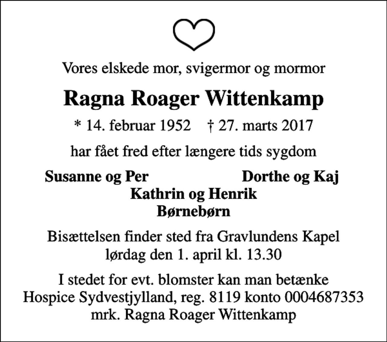 <p>Vores elskede mor, svigermor og mormor<br />Ragna Roager Wittenkamp<br />* 14. februar 1952 ✝ 27. marts 2017<br />har fået fred efter længere tids sygdom<br />Susanne og Per<br />Dorthe og Kaj<br />Bisættelsen finder sted fra Gravlundens Kapel lørdag den 1. april kl. 13.30<br />I stedet for evt. blomster kan man betænke<br />Hospice Sydvestjylland, Støtteforening Reg.8119konto0004687353mrk. Ragna Roager<br />Wittenkamp</p>