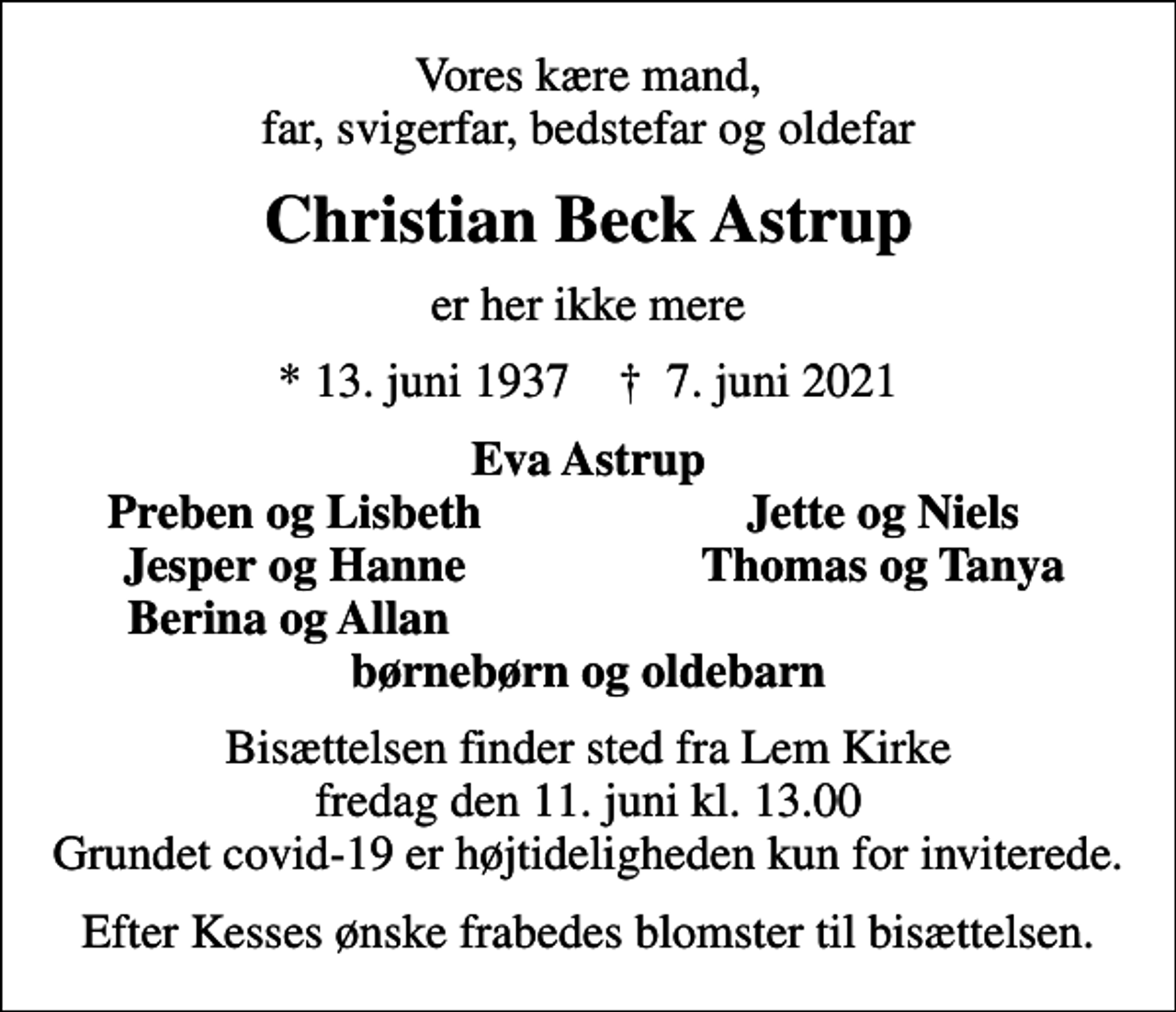 <p>Vores kære mand, far, svigerfar, bedstefar og oldefar<br />Christian Beck Astrup<br />er her ikke mere<br />* 13. juni 1937 ✝ 7. juni 2021<br />Eva Astrup<br />Preben og Lisbeth<br />Jette og Niels<br />Jesper og Hanne<br />Thomas og Tanya<br />Berina og Allan<br />Bisættelsen finder sted fra Lem Kirke fredag den 11. juni kl. 13.00 Grundet covid-19 er højtideligheden kun for inviterede.<br />Efter Kesses ønske frabedes blomster til bisættelsen.</p>