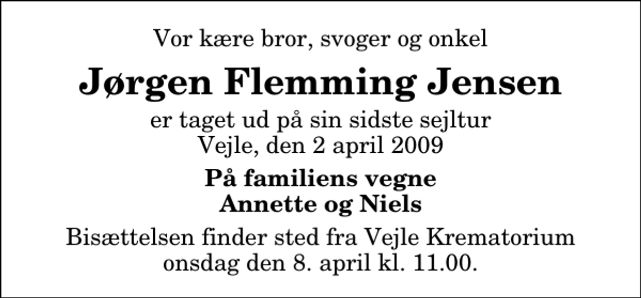 <p>Vor kære bror, svoger og onkel<br />Jørgen Flemming Jensen<br />er taget ud på sin sidste sejltur Vejle, den 2 april 2009<br />På familiens vegne Annette og Niels<br />Bisættelsen finder sted fra Skovkapellet onsdag den 8. april kl. 11.00</p>