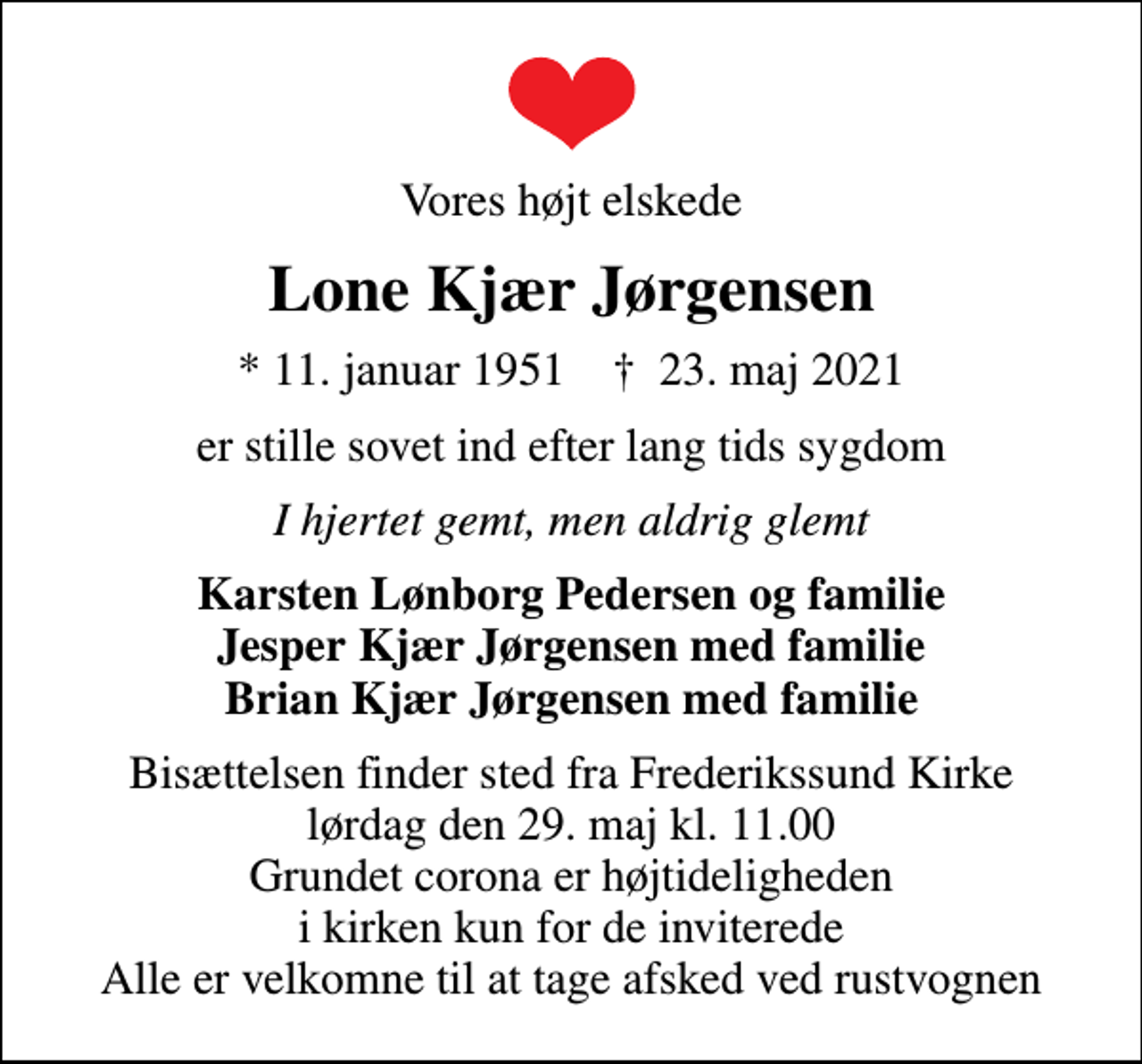 <p>Vores højt elskede<br />Lone Kjær Jørgensen<br />* 11. januar 1951 ✝ 23. maj 2021<br />er stille sovet ind efter lang tids sygdom<br />I hjertet gemt, men aldrig glemt<br />Karsten Lønborg Pedersen og familie Jesper Kjær Jørgensen med familie Brian Kjær Jørgensen med familie<br />Bisættelsen finder sted fra Frederikssund Kirke lørdag den 29. maj kl. 11.00 Grundet corona er højtideligheden i kirken kun for de inviterede Alle er velkomne til at tage afsked ved rustvognen</p>