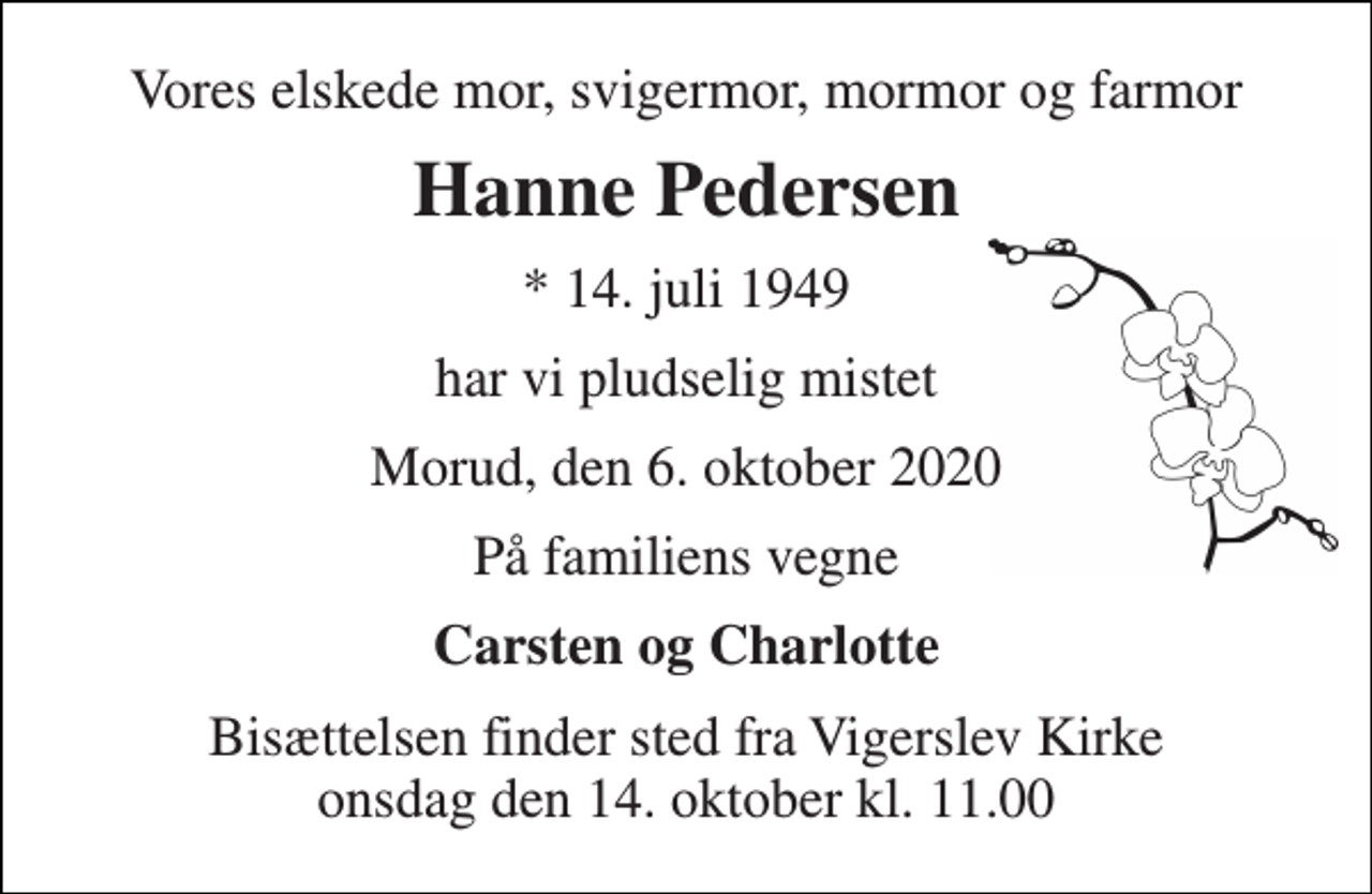 <p>Vores elskede mor, svigermor, mormor og farmor<br />Hanne Pedersen<br />*​ 14. juli 1949<br />har vi pludselig mistet<br />Morud, den 6. oktober 2020<br />På familiens vegne<br />Carsten og Charlotte<br />Bisættelsen​ finder sted fra Vigerslev Kirke​ onsdag den 14. oktober​ kl. 11.00</p>