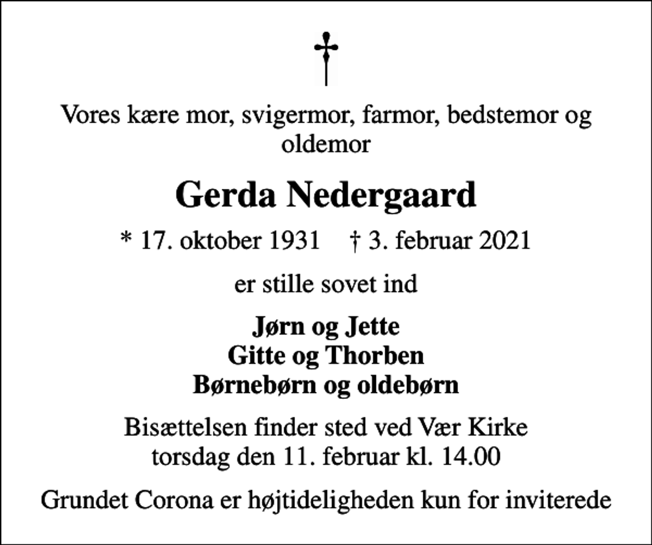 <p>Vores kære mor, svigermor, farmor, bedstemor og oldemor<br />Gerda Nedergaard<br />* 17. oktober 1931 ✝ 3. februar 2021<br />er stille sovet ind<br />Jørn og Jette Gitte og Thorben Børnebørn og oldebørn<br />Bisættelsen finder sted ved Vær Kirke torsdag den 11. februar kl. 14.00<br />Grundet Corona er højtideligheden kun for inviterede</p>