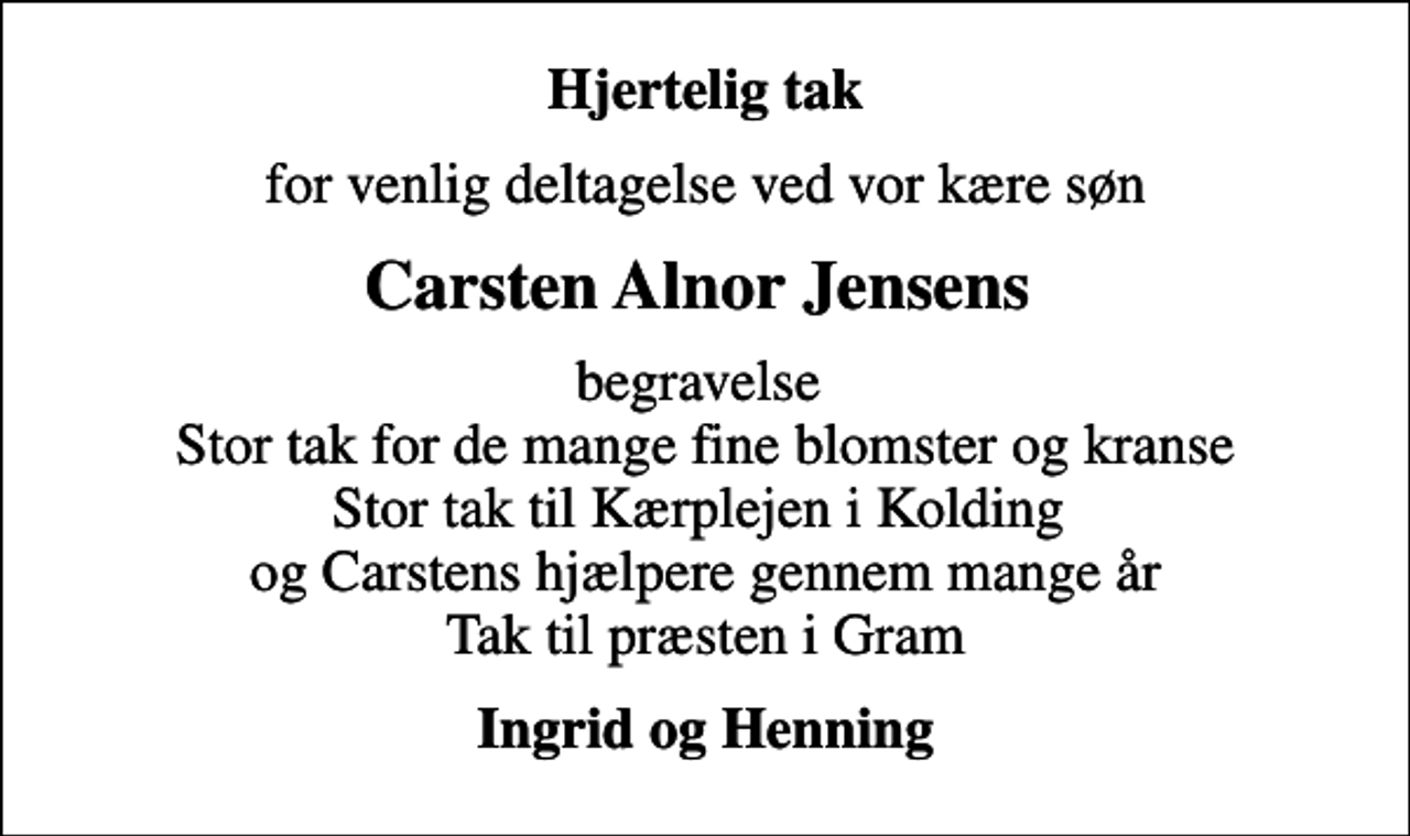 <p>Hjertelig tak<br />for venlig deltagelse ved vor kære søn<br />Carsten Alnor Jensens<br />begravelse Stor tak for de mange fine blomster og kranse Stor tak til Kærplejen i Kolding og Carstens hjælpere gennem mange år Tak til præsten i Gram<br />Ingrid og Henning</p>