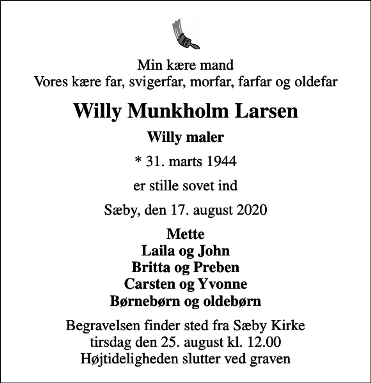 <p>Min kære mand Vores kære far, svigerfar, morfar, farfar og oldefar<br />Willy Munkholm Larsen<br />Willy maler<br />* 31. marts 1944<br />er stille sovet ind<br />Sæby, den 17. august 2020<br />Mette Laila og John Britta og Preben Carsten og Yvonne Børnebørn og oldebørn<br />Begravelsen finder sted fra Sæby Kirke tirsdag den 25. august kl. 12.00 Højtideligheden slutter ved graven</p>