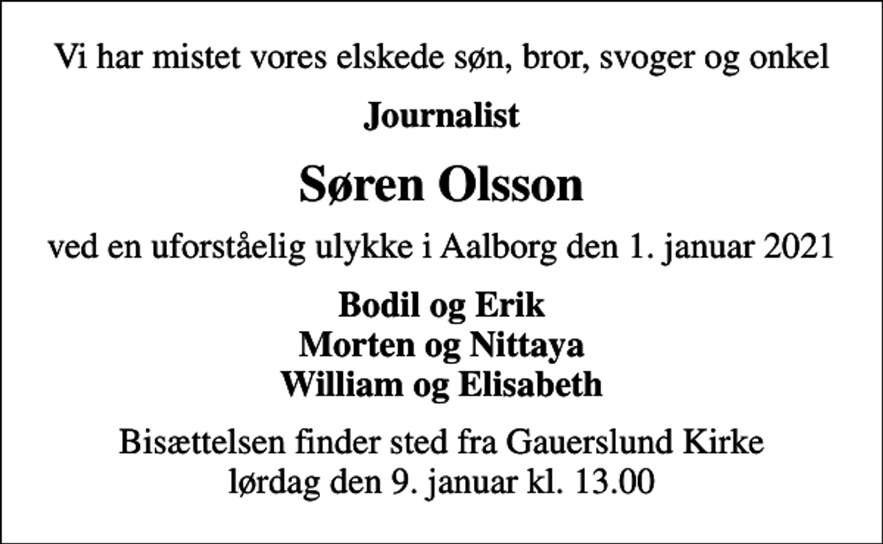 <p>Vi har mistet vores elskede søn, bror, svoger og onkel<br />Journalist<br />Søren Olsson<br />ved en uforståelig ulykke i Aalborg den 1. januar 2021<br />Bodil og Erik Morten og Nittaya William og Elisabeth<br />Bisættelsen finder sted fra Gauerslund Kirke lørdag den 9. januar kl. 13.00</p>