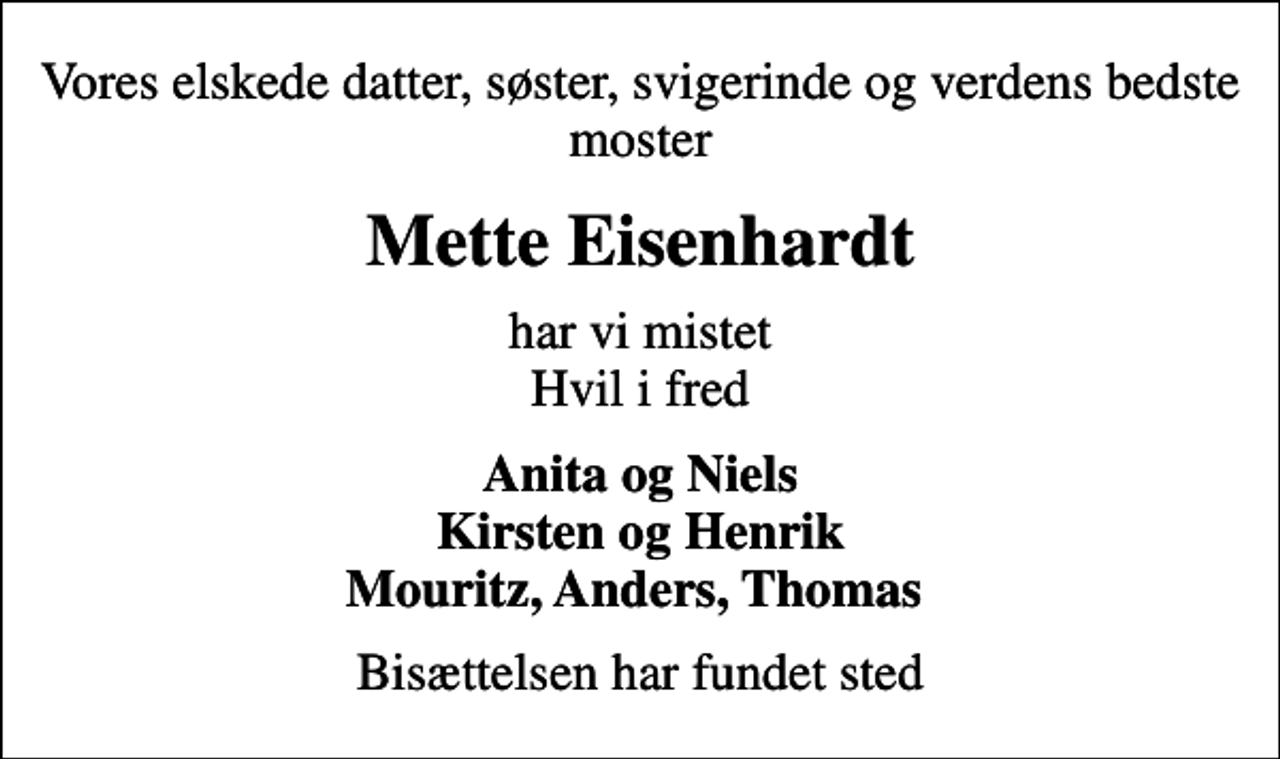 <p>Vores elskede datter, søster, svigerinde og verdens bedste moster<br />Mette Eisenhardt<br />har vi mistet Hvil i fred<br />Anita og Niels Kirsten og Henrik Mouritz, Anders, Thomas<br />Bisættelsen har fundet sted</p>