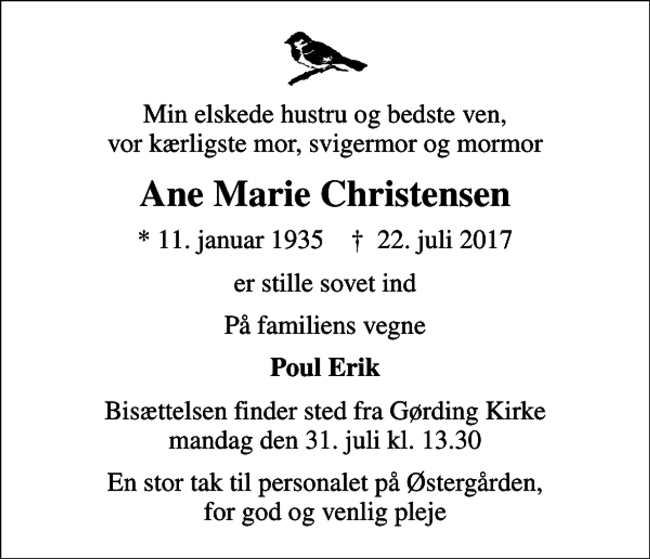 <p>Min elskede hustru og bedste ven, vor kærligste mor, svigermor og mormor<br />Ane Marie Christensen<br />* 11. januar 1935 ✝ 22. juli 2017<br />er stille sovet ind<br />På familiens vegne<br />Poul Erik<br />Bisættelsen finder sted fra Gørding Kirke mandag den 31. juli kl. 13.30<br />En stor tak til personalet på Østergården, for god og venlig pleje</p>