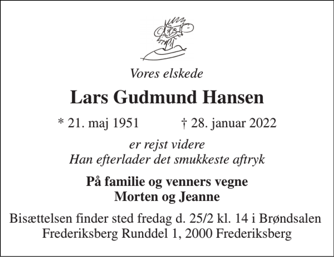 <p>Vores elskede<br />Lars Gudmun​​d Hansen<br />*​ 21. maj 1951​ †​ 28. januar 2022<br />er rejst videre Han efterlader det smukkeste aftryk<br />På familie og venners vegne Morten og Jeanne<br />Bisættelsen finder sted fredag d. 25/2 kl. 14 i Brøndsalen Frederiksberg Runddel 1, 2000 Frederiksberg</p>