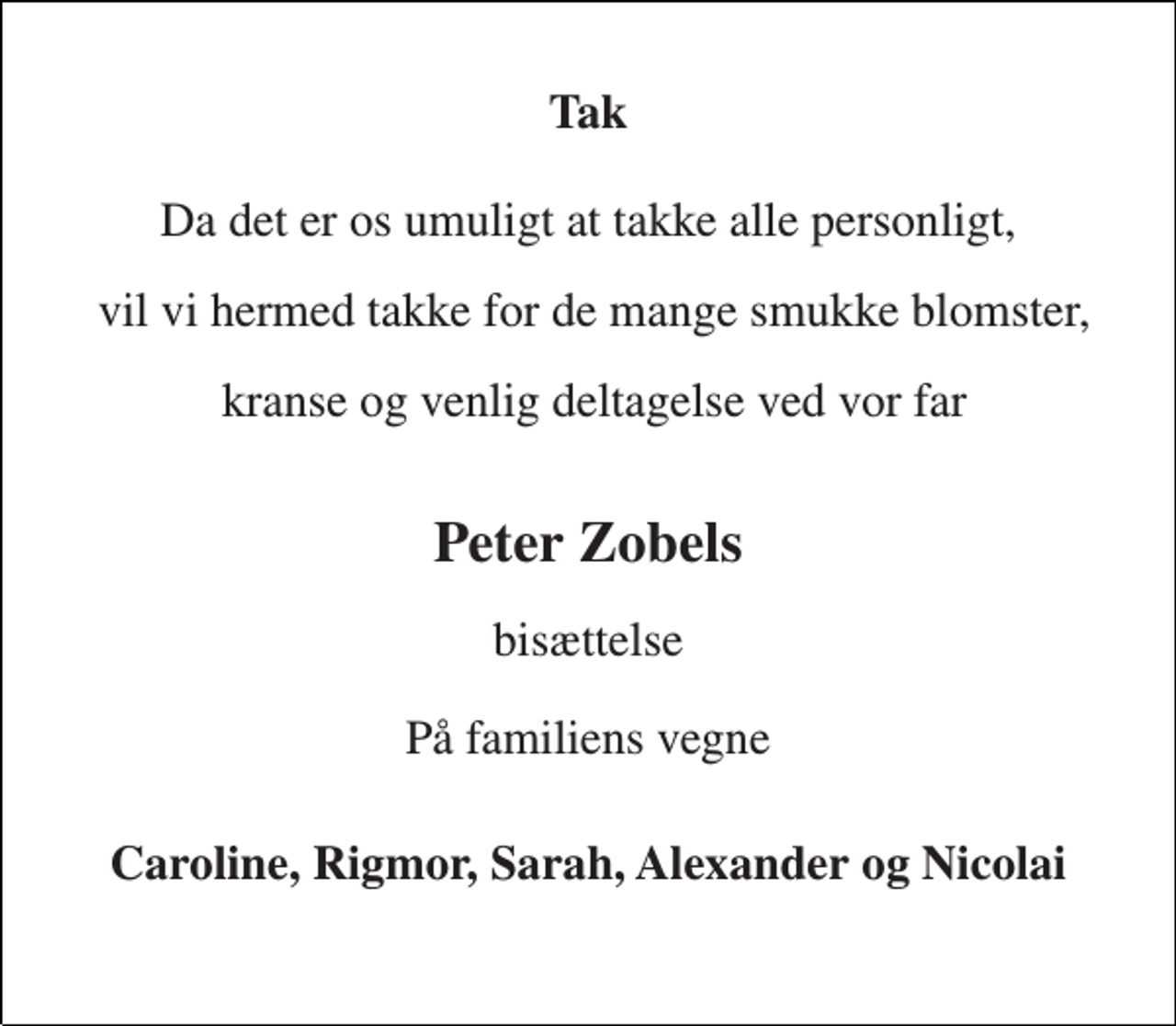 <p>Tak<br />Da det er os umuligt at takke alle personligt,<br />vil vi hermed takke for de mange smukke blomster,<br />kranse og venlig deltagelse ved vor far<br />Peter Zobels<br />bisættelse<br />På familiens vegne<br />Caroline, Rigmor, Sarah, Alexander og Nicolai</p>