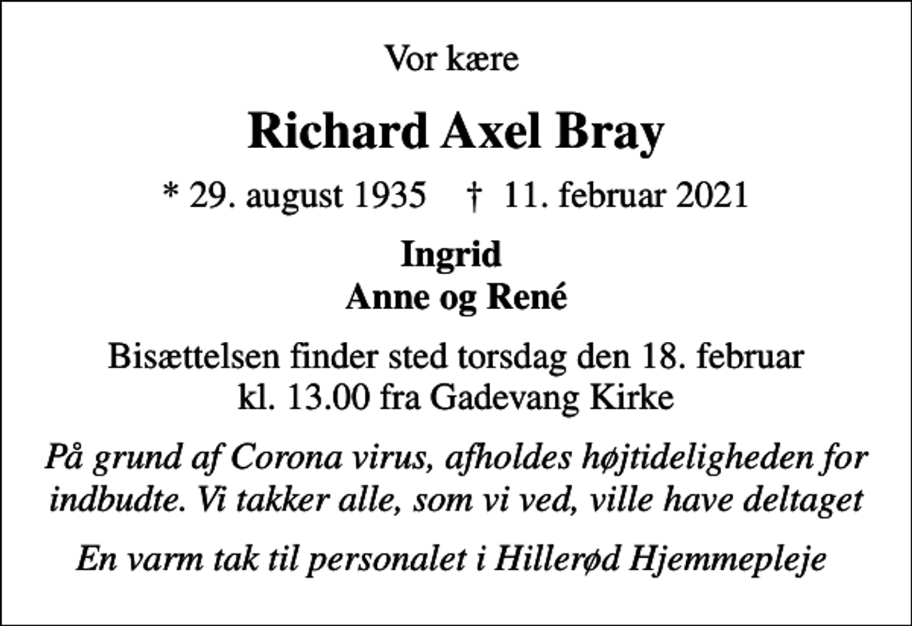 <p>Vor kære<br />Richard Axel Bray<br />* 29. august 1935 ✝ 11. februar 2021<br />Ingrid Anne og René<br />Bisættelsen finder sted torsdag den 18. februar kl. 13.00 fra Gadevang Kirke<br />På grund af Corona virus, afholdes højtideligheden for indbudte. Vi takker alle, som vi ved, ville have deltaget<br />En varm tak til personalet i Hillerød Hjemmepleje</p>