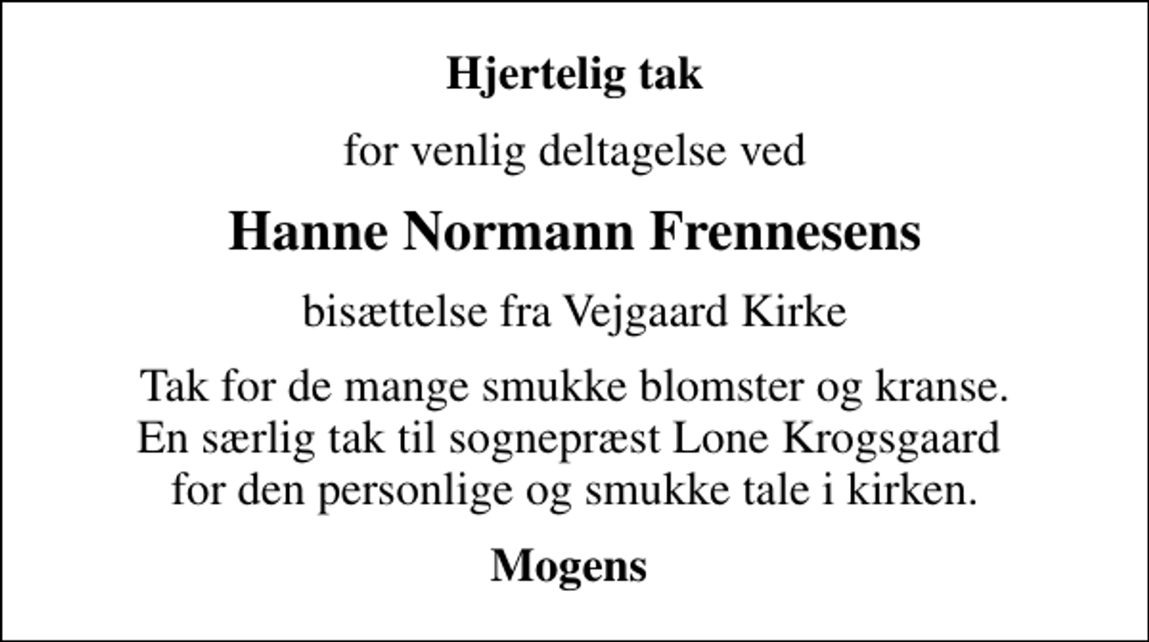 <p>Hjertelig tak<br />for venlig deltagelse ved<br />Hanne Normann Frennesens<br />bisættelse fra Vejgaard Kirke<br />Tak for de mange smukke blomster og kranse. En særlig tak til sognepræst Lone Krogsgaard for den personlige og smukke tale i kirken.<br />Mogens</p>