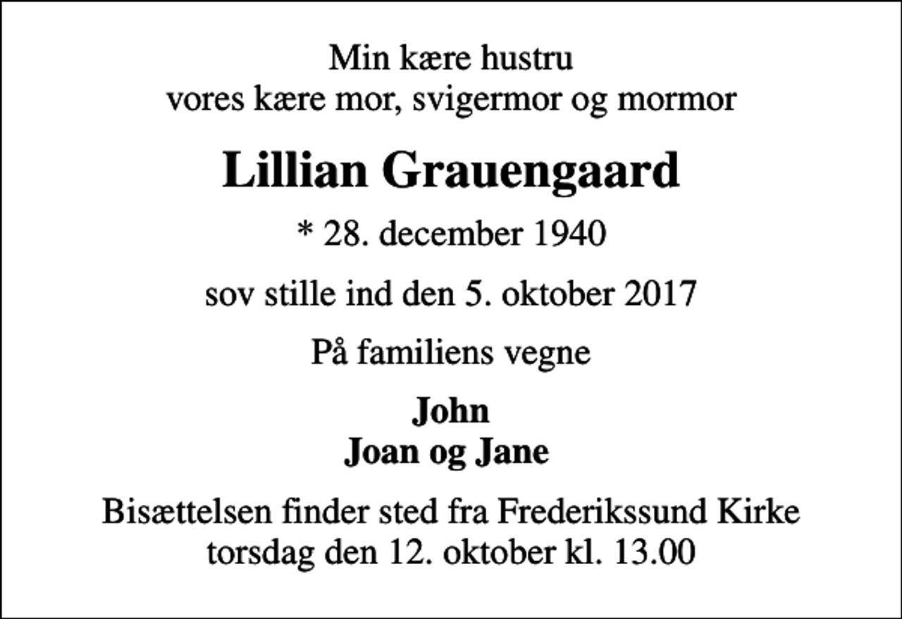 <p>Min kære hustru vores kære mor, svigermor og mormor<br />Lillian Grauengaard<br />* 28. december 1940<br />sov stille ind den 5. oktober 2017<br />På familiens vegne<br />John Joan og Jane<br />Bisættelsen finder sted fra Frederikssund Kirke torsdag den 12. oktober kl. 13.00</p>