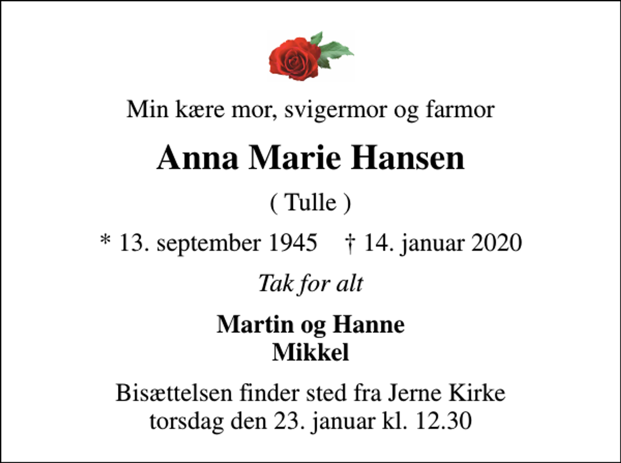 <p>Min kære mor, svigermor og farmor<br />Anna Marie Hansen<br />( Tulle )<br />* 13. september 1945 ✝ 14. januar 2020<br />Tak for alt<br />Martin og Hanne Mikkel<br />Bisættelsen finder sted fra Jerne Kirke torsdag den 23. januar kl. 12.30</p>