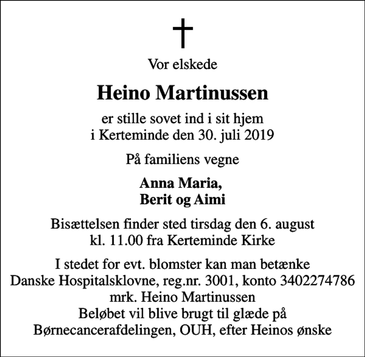 <p>Vor elskede<br />Heino Martinussen<br />er stille sovet ind i sit hjem i Kerteminde den 30. juli 2019<br />På familiens vegne<br />Anna Maria, Berit og Aimi<br />Bisættelsen finder sted tirsdag den 6. august kl. 11.00 fra Kerteminde Kirke<br />I stedet for evt. blomster kan man betænke Danske Hospitalsklovne, reg.nr. 3001, konto 3402274786 mrk. Heino Martinussen Beløbet vil blive brugt til glæde på Børnecancerafdelingen, OUH, efter Heinos ønske</p>