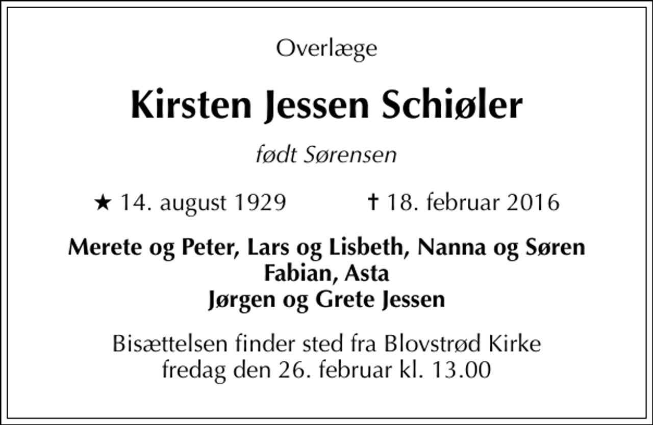 <p>Overlæge<br />Kirsten Jessen Schiøler<br />født Sørensen<br />* 14. august 1929 ✝ 18. februar 2016<br />Merete og Peter, Lars og Lisbeth, Nanna og Søren Fabian, Asta Jørgen og Grete Jessen<br />Bisættelsen finder sted fra Blovstrød Kirke fredag den 26. februar kl. 13.00</p>