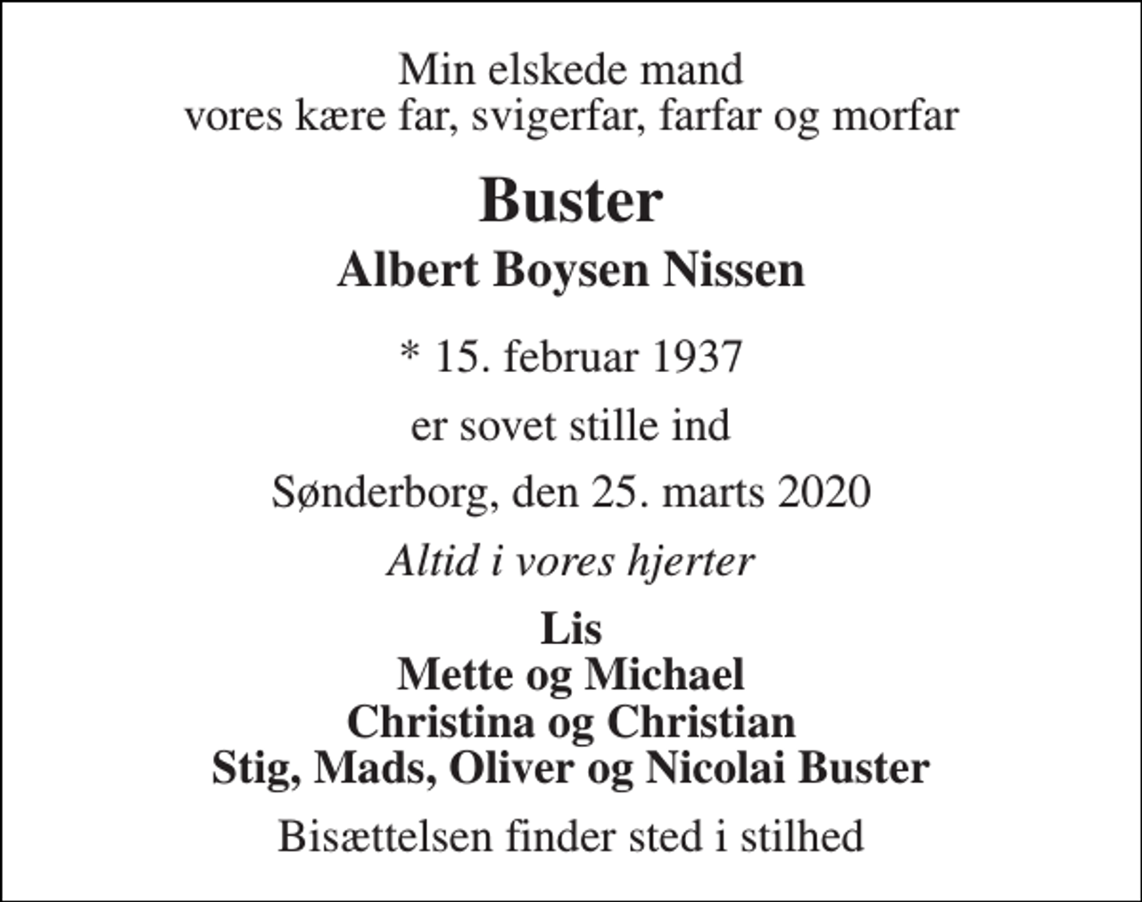 <p>Min elskede mand vores kære far, svigerfar, farfar og morfar<br />Buster<br />Albert Boysen Nissen<br />*​ 15. februar 1937<br />er sovet stille ind<br />Sønderborg, den 25. marts 2020<br />Altid i vores hjerter<br />Lis Mette og Michael Christina og Christian Stig, Mads, Oliver og Nicolai Buster<br />Bisættelsen finder sted i stilhed</p>