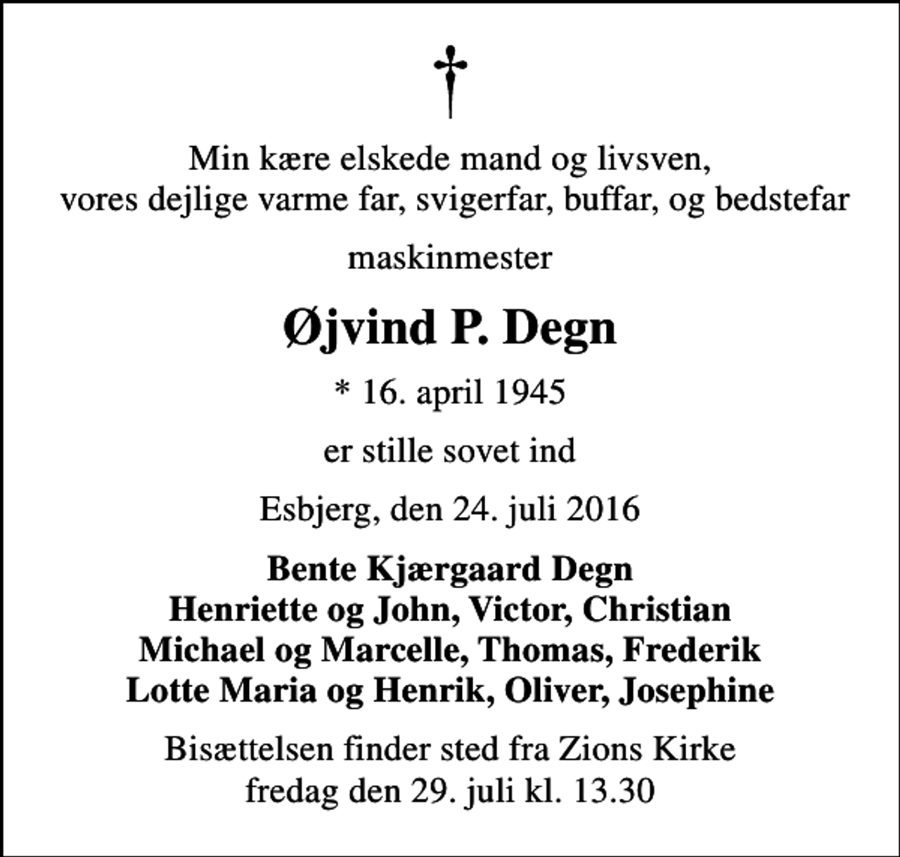 <p>Min kære elskede mand og livsven, vores dejlige varme far, svigerfar, buffar, og bedstefar<br />maskinmester<br />Øjvind P. Degn<br />* 16. april 1945<br />er stille sovet ind<br />Esbjerg, den 24. juli 2016<br />Bente Kjærgaard Degn Henriette og John, Victor, Christian Michael og Marcelle, Thomas, Frederik Lotte Maria og Henrik, Oliver, Josephine<br />Bisættelsen finder sted fra Zions Kirke fredag den 29. juli kl. 13.30</p>