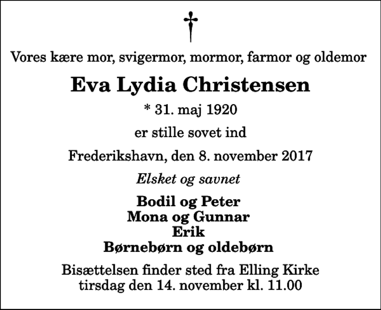 <p>Vores kære mor, svigermor, mormor, farmor og oldemor<br />Eva Lydia Christensen<br />* 31. maj 1920<br />er stille sovet ind<br />Frederikshavn, den 8. november 2017<br />Elsket og savnet<br />Bodil og Peter Mona og Gunnar Erik Børnebørn og oldebørn<br />Bisættelsen finder sted fra Elling Kirke tirsdag den 14. november kl. 11.00</p>