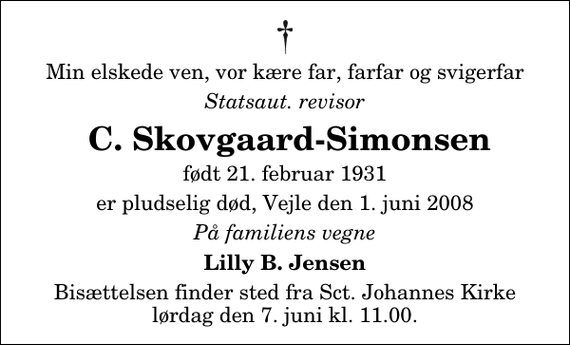 <p>Min elskede ven, vor kære far, farfar og svigerfar<br />Statsaut. revisor<br />C. Skovgaard-Simonsen<br />født 21. februar 1931<br />er pludselig død, Vejle den 1. juni 2008<br />På familiens vegne<br />Lilly B. Jensen<br />Bisættelsen finder sted fra Sankt Johannes Kirke lørdag den 7. juni kl. 11.00</p>