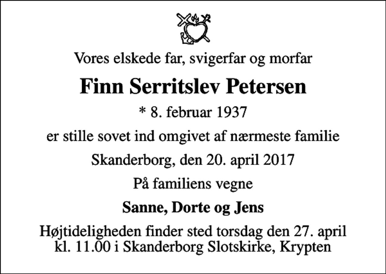 <p>Vores elskede far, svigerfar og morfar<br />Finn Serritslev Petersen<br />* 8. februar 1937<br />er stille sovet ind omgivet af nærmeste familie<br />Skanderborg, den 20. april 2017<br />På familiens vegne<br />Sanne, Dorte og Jens<br />Højtideligheden finder sted torsdag den 27. april kl. 11.00 i Skanderborg Slotskirke, Krypten</p>
