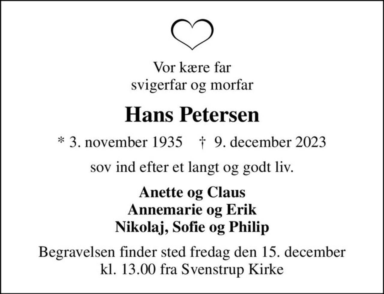 Vor kære far svigerfar og morfar
Hans Petersen
* 3. november 1935    ✝ 9. december 2023
sov ind efter et langt og godt liv.
Anette og Claus Annemarie og Erik Nikolaj, Sofie og Philip
Begravelsen finder sted fredag den 15. december kl. 13.00 fra Svenstrup Kirke