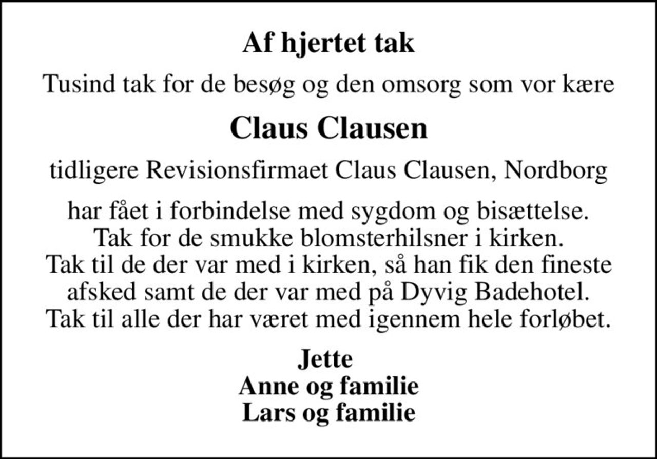 Af hjertet tak
Tusind tak for de besøg og den omsorg som vor kære
Claus Clausen
tidligere Revisionsfirmaet Claus Clausen, Nordborg
har fået i forbindelse med sygdom og bisættelse. Tak for de smukke blomsterhilsner i kirken. Tak til de der var med i kirken, så han fik den fineste afsked samt de der var med på Dyvig Badehotel. Tak til alle der har været med igennem hele forløbet.
Jette  Anne og familie Lars og familie
