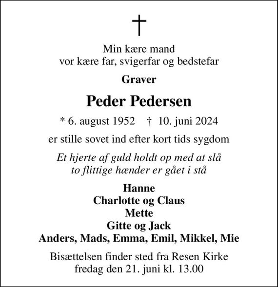 Min kære mand vor kære far, svigerfar og bedstefar
Graver
Peder Pedersen
* 6. august 1952    &#x271d; 10. juni 2024
er stille sovet ind efter kort tids sygdom
Et hjerte af guld holdt op med at slå to flittige hænder er gået i stå
Hanne Charlotte og Claus Mette Gitte og Jack Anders, Mads, Emma, Emil, Mikkel, Mie
Bisættelsen finder sted fra Resen Kirke  fredag den 21. juni kl. 13.00