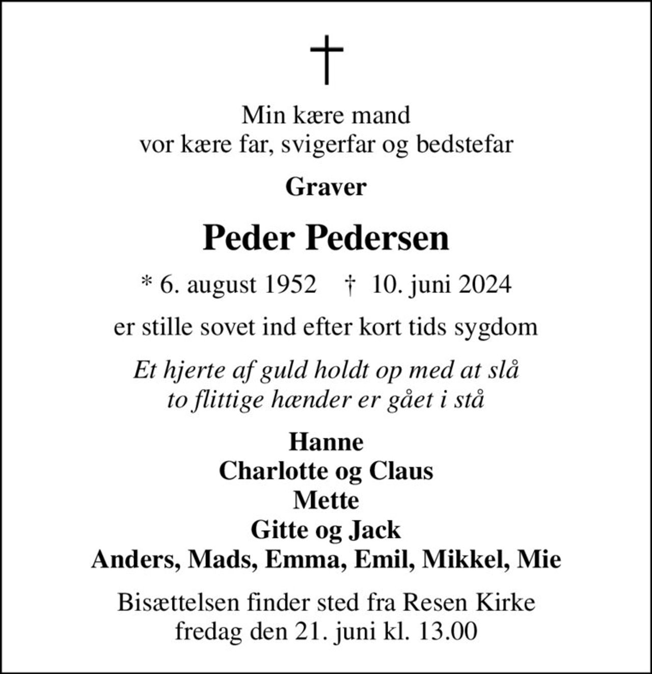 Min kære mand vor kære far, svigerfar og bedstefar
Graver
Peder Pedersen
* 6. august 1952    ✝ 10. juni 2024
er stille sovet ind efter kort tids sygdom
Et hjerte af guld holdt op med at slå to flittige hænder er gået i stå
Hanne Charlotte og Claus Mette Gitte og Jack Anders, Mads, Emma, Emil, Mikkel, Mie
Bisættelsen finder sted fra Resen Kirke  fredag den 21. juni kl. 13.00