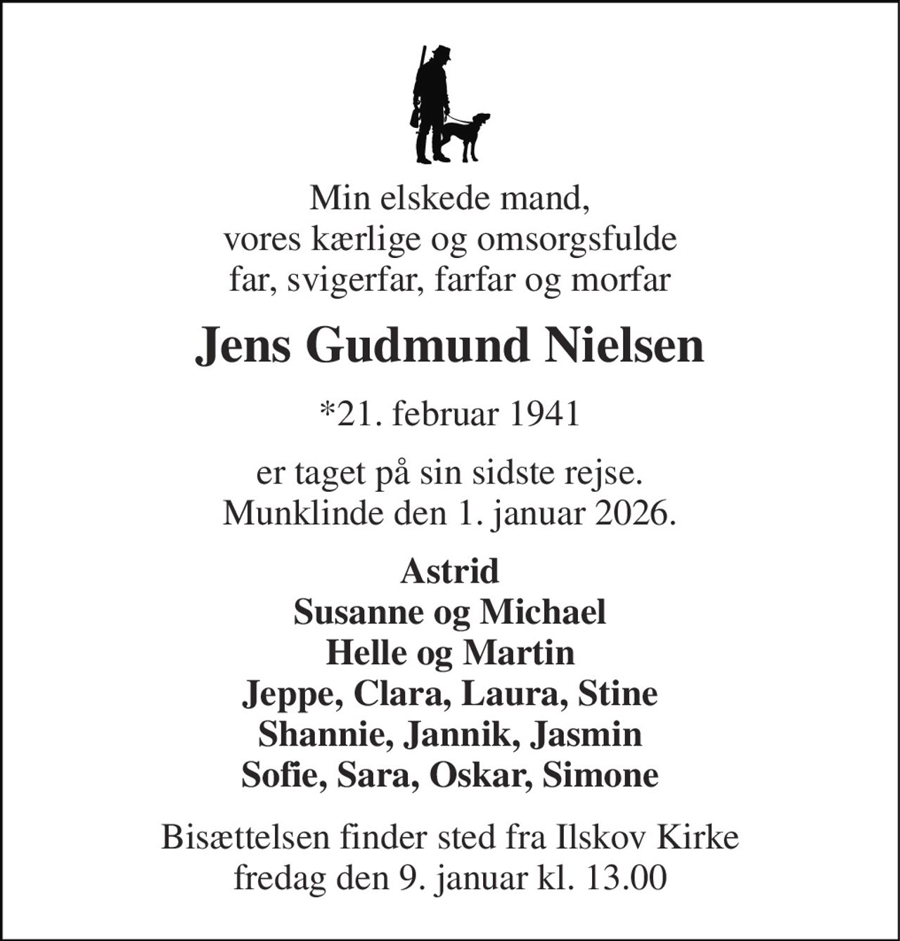 Min elskede mand, vores kærlige og omsorgsfulde far, svigerfar, farfar og morfar 
Jens Gudmund Nielsen 
*21. februar 1941 
er taget på sin sidste rejse. Munklinde, den 1. januar 2026. 
Astrid Susanne og Michael Helle og Martin Jeppe, Clara, Laura, Stine Shannie, Jannik, Jasmin Sofie, Sara, Oskar, Simone 
Bisættelsen​ finder sted fra Ilskov Kirke​ fredag den 9. januar​ kl. 13.00