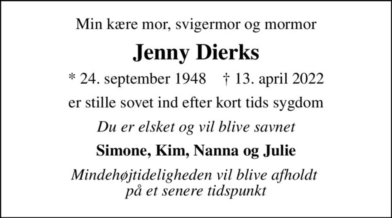 Min kære mor, svigermor og mormor
Jenny Dierks
* 24. september 1948    ✝ 13. april 2022
er stille sovet ind efter kort tids sygdom
Du er elsket og vil blive savnet
Simone, Kim, Nanna og Julie
Mindehøjtideligheden vil blive afholdt  på et senere tidspunkt