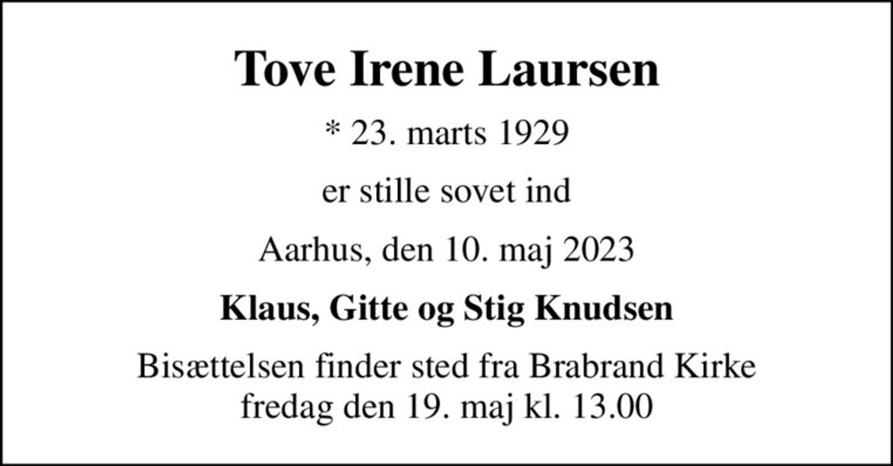 Tove Irene Laursen
* 23. marts 1929
er stille sovet ind
Aarhus, den 10. maj 2023
Klaus, Gitte og Stig Knudsen
Bisættelsen finder sted fra Brabrand Kirke  fredag den 19. maj kl. 13.00