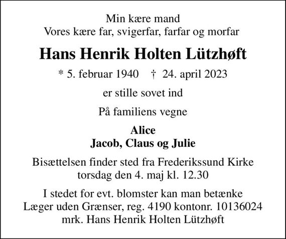 Min kære mand Vores kære far, svigerfar, farfar og morfar 
Hans Henrik Holten Lützhøft
* 5. februar 1940    &#x271d; 24. april 2023
er stille sovet ind
På familiens vegne
Alice Jacob, Claus og Julie
Bisættelsen finder sted fra Frederikssund Kirke  torsdag den 4. maj kl. 12.30 
I stedet for evt. blomster kan man betænke
					Læger uden Grænser reg.4190kontonr.10136024mrk. Hans
					Henrik Holten Lützhøft