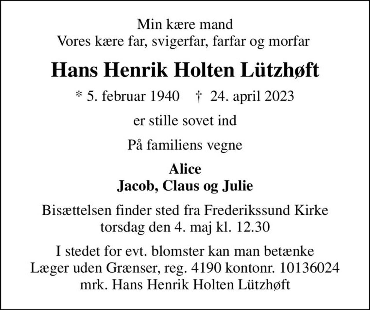 Min kære mand Vores kære far, svigerfar, farfar og morfar 
Hans Henrik Holten Lützhøft
* 5. februar 1940    ✝ 24. april 2023
er stille sovet ind
På familiens vegne
Alice Jacob, Claus og Julie
Bisættelsen finder sted fra Frederikssund Kirke  torsdag den 4. maj kl. 12.30 
I stedet for evt. blomster kan man betænke
					Læger uden Grænser reg.4190kontonr.10136024mrk. Hans
					Henrik Holten Lützhøft