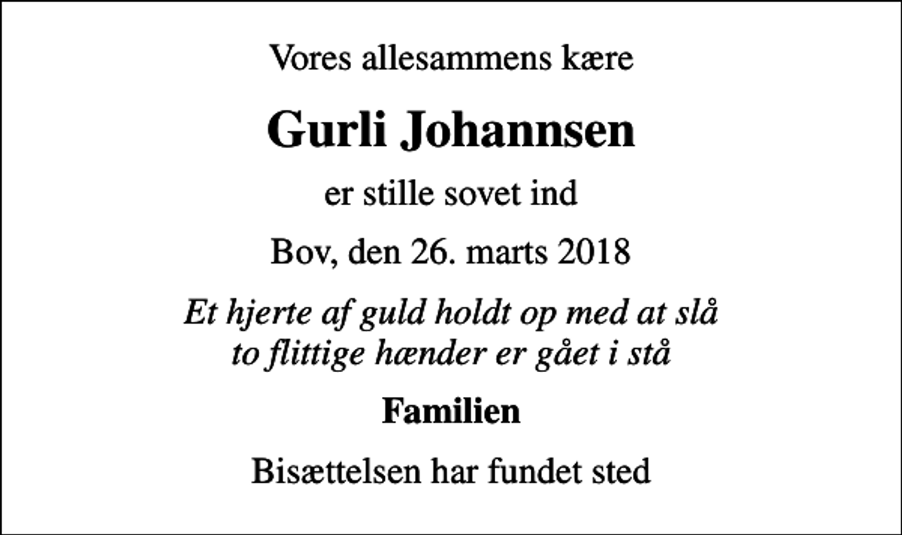 <p>Vores allesammens kære<br />Gurli Johannsen<br />er stille sovet ind<br />Bov, den 26. marts 2018<br />Et hjerte af guld holdt op med at slå to flittige hænder er gået i stå<br />Familien<br />Bisættelsen har fundet sted</p>